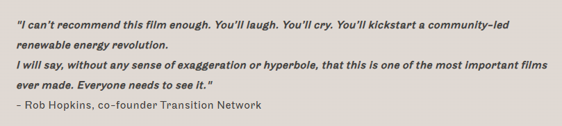"I can’t recommend this film enough. You’ll laugh. You’ll cry. You’ll kickstart a community-led renewable energy revolution.

I will say, without any sense of exaggeration or hyperbole, that this is one of the most important films ever made. Everyone needs to see it."

- Rob Hopkins, co-founder Transition Network